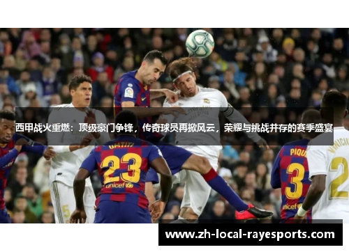 西甲战火重燃：顶级豪门争锋，传奇球员再掀风云，荣耀与挑战并存的赛季盛宴