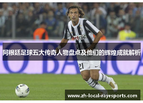 阿根廷足球五大传奇人物盘点及他们的辉煌成就解析