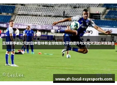 足球赛事新纪元的到来意味着全球竞技水平的提升与文化交流的深度融合