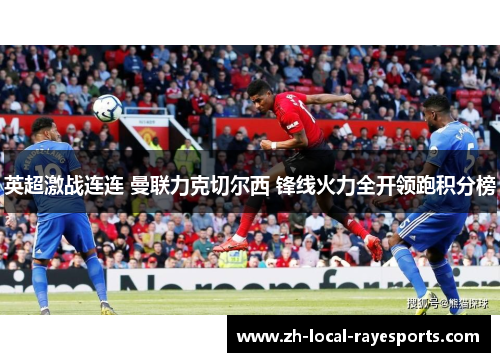 英超激战连连 曼联力克切尔西 锋线火力全开领跑积分榜